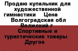 Продаю купальник для художественной гимнастики  › Цена ­ 7 000 - Волгоградская обл., Волжский г. Спортивные и туристические товары » Другое   